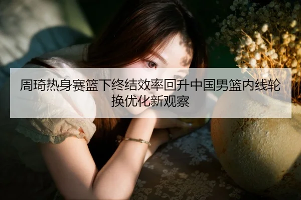 周琦热身赛篮下终结效率回升中国男篮内线轮换优化新观察
